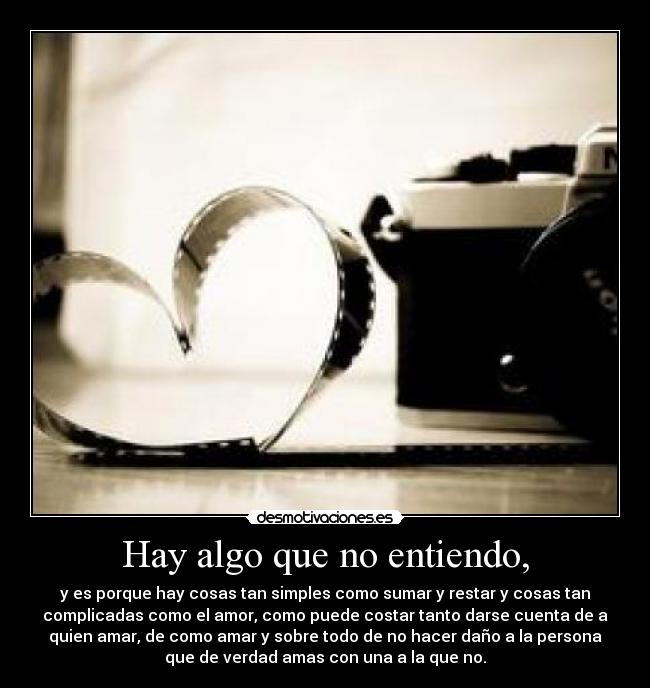 Hay algo que no entiendo, - y es porque hay cosas tan simples como sumar y restar y cosas tan
complicadas como el amor, como puede costar tanto darse cuenta de a
quien amar, de como amar y sobre todo de no hacer daño a la persona
que de verdad amas con una a la que no.
