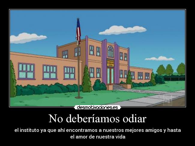 No deberíamos odiar - el instituto ya que ahí encontramos a nuestros mejores amigos y hasta
el amor de nuestra vida