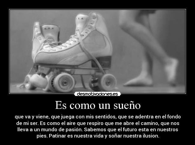 Es como un sueño - que va y viene, que juega con mis sentidos, que se adentra en el fondo
de mi ser. Es como el aire que respiro que me abre el camino, que nos
lleva a un mundo de pasión. Sabemos que el futuro esta en nuestros
pies. Patinar es nuestra vida y soñar nuestra ilusion.