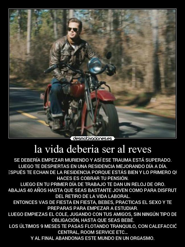 la vida deberia ser al reves - SE DEBERÍA EMPEZAR MURIENDO Y ASÍ ESE TRAUMA ESTÁ SUPERADO.
LUEGO TE DESPIERTAS EN UNA RESIDENCIA MEJORANDO DÍA A DÍA.
DESPUÉS TE ECHAN DE LA RESIDENCIA PORQUE ESTÁS BIEN Y LO PRIMERO QUE
HACES ES COBRAR TU PENSIÓN.
LUEGO EN TU PRIMER DÍA DE TRABAJO TE DAN UN RELOJ DE ORO.
TRABAJAS 40 AÑOS HASTA QUE SEAS BASTANTE JOVEN COMO PARA DISFRUTAR
DEL RETIRO DE LA VIDA LABORAL.
ENTONCES VAS DE FIESTA EN FIESTA, BEBES, PRACTICAS EL SEXO Y TE
PREPARAS PARA EMPEZAR A ESTUDIAR.
LUEGO EMPIEZAS EL COLE, JUGANDO CON TUS AMIGOS, SIN NINGÚN TIPO DE
OBLIGACIÓN, HASTA QUE SEAS BEBÉ.
Y LOS ÚLTIMOS 9 MESES TE PASAS FLOTANDO TRANQUILO, CON CALEFACCIÓN
CENTRAL, ROOM SERVICE ETC…
Y AL FINAL ABANDONAS ESTE MUNDO EN UN ORGASMO.