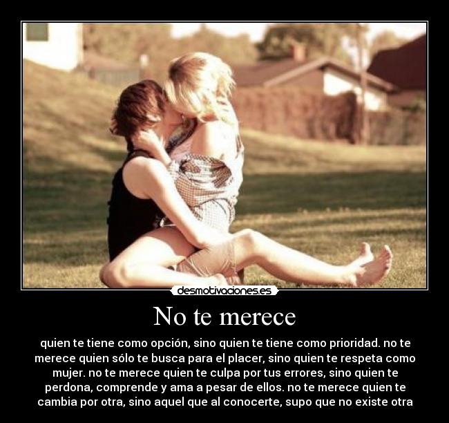 No te merece - quien te tiene como opción, sino quien te tiene como prioridad. no te
merece quien sólo te busca para el placer, sino quien te respeta como
mujer. no te merece quien te culpa por tus errores, sino quien te
perdona, comprende y ama a pesar de ellos. no te merece quien te
cambia por otra, sino aquel que al conocerte, supo que no existe otra