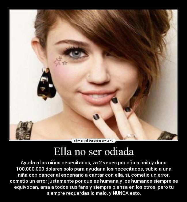 Ella no ser odiada - Ayuda a los niños nececitados, va 2 veces por año a haití y dono
100.000.000 dolares solo para ayudar a los nececitados, subio a una
niña con cancer al escenario a cantar con ella, si, cometio un error,
cometio un error justamente por que es humana y los humanos siempre se
equivocan, ama a todos sus fans y siempre piensa en los otros, pero tu
siempre recuerdas lo malo, y NUNCA esto.