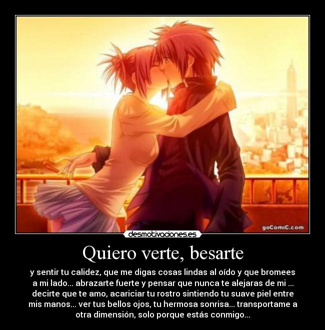 Quiero verte, besarte - y sentir tu calidez, que me digas cosas lindas al oído y que bromees
a mi lado... abrazarte fuerte y pensar que nunca te alejaras de mi ...
decirte que te amo, acariciar tu rostro sintiendo tu suave piel entre
mis manos... ver tus bellos ojos, tu hermosa sonrisa... transportame a
otra dimensión, solo porque estás conmigo...