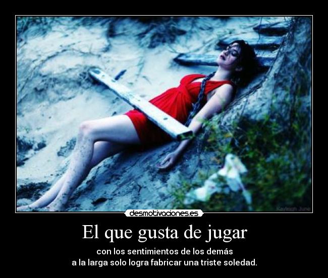 El que gusta de jugar - con los sentimientos de los demás
a la larga solo logra fabricar una triste soledad.