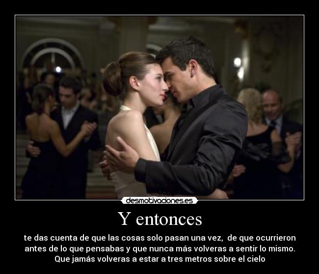 Y entonces - te das cuenta de que las cosas solo pasan una vez,  de que ocurrieron
antes de lo que pensabas y que nunca más volveras a sentir lo mismo.
Que jamás volveras a estar a tres metros sobre el cielo