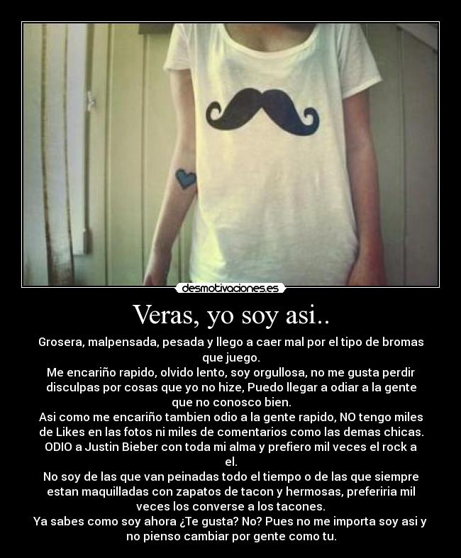 Veras, yo soy asi.. - Grosera, malpensada, pesada y llego a caer mal por el tipo de bromas
que juego.
Me encariño rapido, olvido lento, soy orgullosa, no me gusta perdir
disculpas por cosas que yo no hize, Puedo llegar a odiar a la gente
que no conosco bien.
Asi como me encariño tambien odio a la gente rapido, NO tengo miles
de Likes en las fotos ni miles de comentarios como las demas chicas.
ODIO a Justin Bieber con toda mi alma y prefiero mil veces el rock a
el.
No soy de las que van peinadas todo el tiempo o de las que siempre
estan maquilladas con zapatos de tacon y hermosas, preferiria mil
veces los converse a los tacones.
Ya sabes como soy ahora ¿Te gusta? No? Pues no me importa soy asi y
no pienso cambiar por gente como tu.