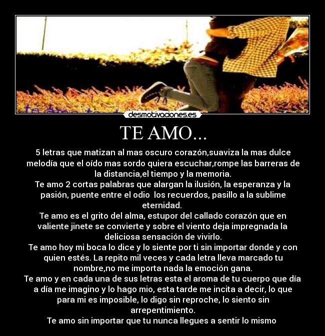 TE AMO... - 5 letras que matizan al mas oscuro corazón,suaviza la mas dulce
melodía que el oído mas sordo quiera escuchar,rompe las barreras de
la distancia,el tiempo y la memoria.
Te amo 2 cortas palabras que alargan la ilusión, la esperanza y la
pasión, puente entre el odio los recuerdos, pasillo a la sublime
eternidad.
Te amo es el grito del alma, estupor del callado corazón que en
valiente jinete se convierte y sobre el viento deja impregnada la
deliciosa sensación de vivirlo.
Te amo hoy mi boca lo dice y lo siente por ti sin importar donde y con
quien estés. La repito mil veces y cada letra lleva marcado tu
nombre,no me importa nada la emoción gana.
Te amo y en cada una de sus letras esta el aroma de tu cuerpo que día
a día me imagino y lo hago mio, esta tarde me incita a decir, lo que
para mi es imposible, lo digo sin reproche, lo siento sin
arrepentimiento.
Te amo sin importar que tu nunca llegues a sentir lo mismo
