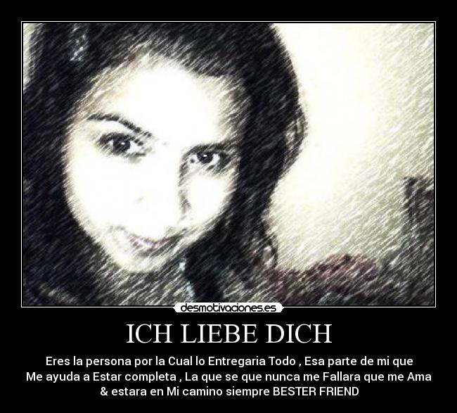 ICH LIEBE DICH - Eres la persona por la Cual lo Entregaria Todo , Esa parte de mi que
Me ayuda a Estar completa , La que se que nunca me Fallara que me Ama
& estara en Mi camino siempre BESTER FRIEND