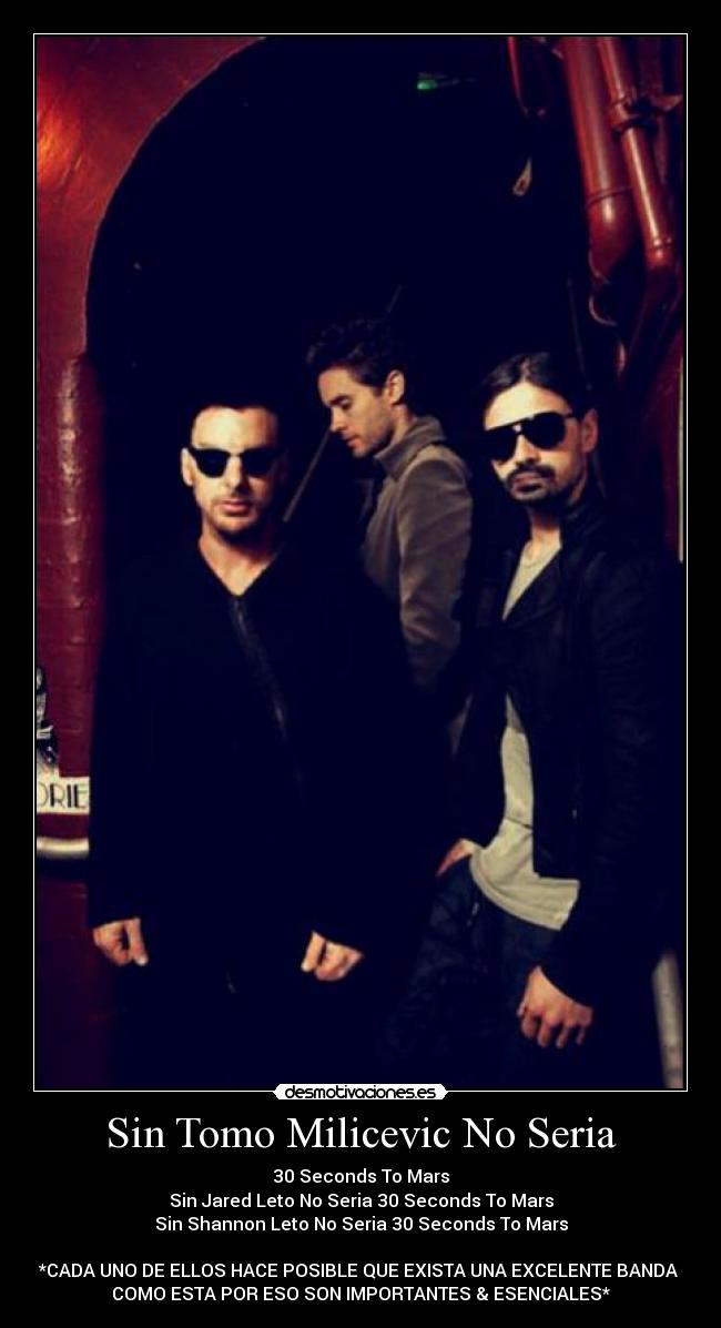 Sin Tomo Milicevic No Seria - 30 Seconds To Mars
Sin Jared Leto No Seria 30 Seconds To Mars
Sin Shannon Leto No Seria 30 Seconds To Mars
*CADA UNO DE ELLOS HACE POSIBLE QUE EXISTA UNA EXCELENTE BANDA
COMO ESTA POR ESO SON IMPORTANTES & ESENCIALES*
