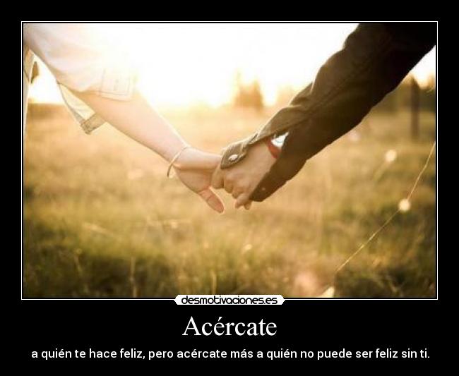 Acércate - a quién te hace feliz, pero acércate más a quién no puede ser feliz sin ti.