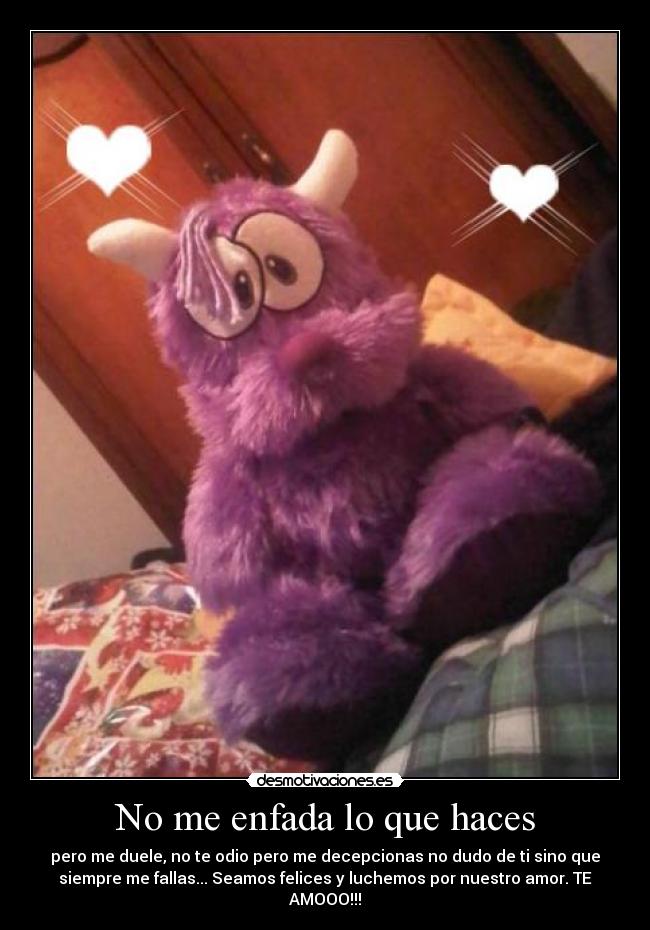 No me enfada lo que haces - pero me duele, no te odio pero me decepcionas no dudo de ti sino que
siempre me fallas... Seamos felices y luchemos por nuestro amor. TE
AMOOO!!!