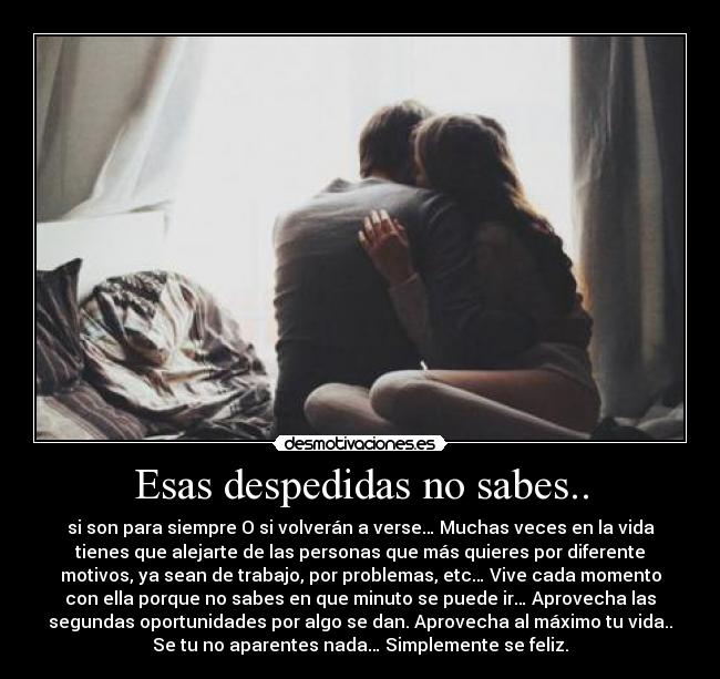 Esas despedidas no sabes.. - si son para siempre O si volverán a verse… Muchas veces en la vida
tienes que alejarte de las personas que más quieres por diferente
motivos, ya sean de trabajo, por problemas, etc… Vive cada momento
con ella porque no sabes en que minuto se puede ir… Aprovecha las
segundas oportunidades por algo se dan. Aprovecha al máximo tu vida..
Se tu no aparentes nada… Simplemente se feliz.
