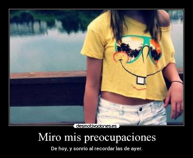 Miro mis preocupaciones - De hoy, y sonrío al recordar las de ayer.