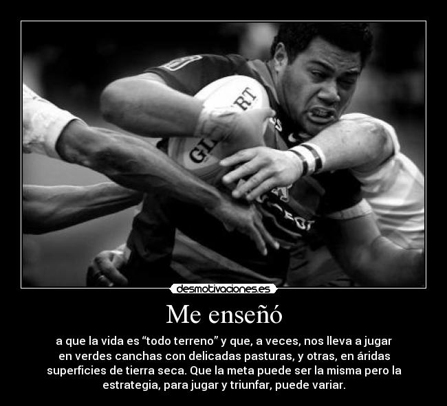 Me enseñó - a que la vida es “todo terreno” y que, a veces, nos lleva a jugar
en verdes canchas con delicadas pasturas, y otras, en áridas
superficies de tierra seca. Que la meta puede ser la misma pero la
estrategia, para jugar y triunfar, puede variar.