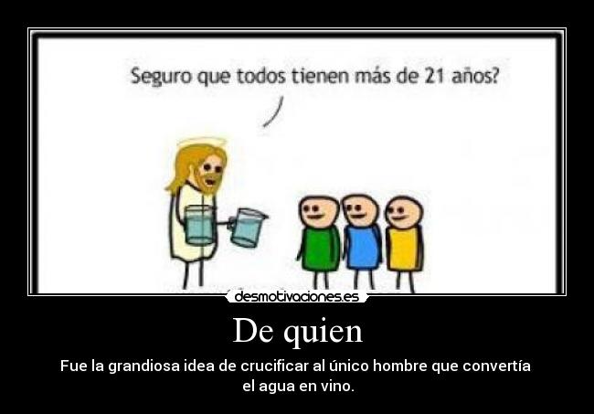 De quien - Fue la grandiosa idea de crucificar al único hombre que convertía
el agua en vino.
