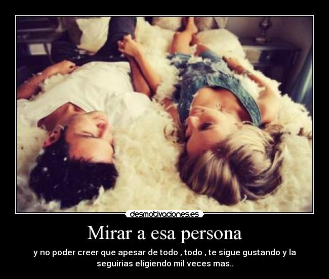 Mirar a esa persona - y no poder creer que apesar de todo , todo , te sigue gustando y la
seguirias eligiendo mil veces mas..