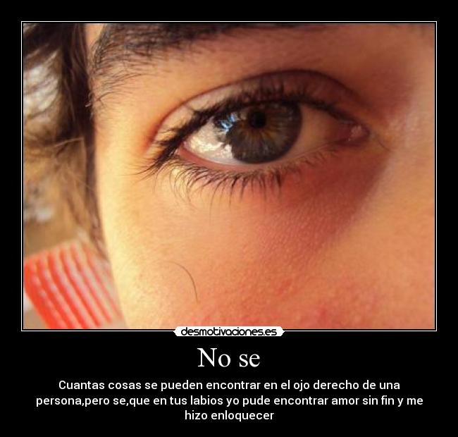No se - Cuantas cosas se pueden encontrar en el ojo derecho de una
persona,pero se,que en tus labios yo pude encontrar amor sin fin y me
hizo enloquecer