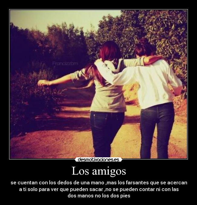 Los amigos - se cuentan con los dedos de una mano ,mas los farsantes que se acercan
a ti solo para ver que pueden sacar ,no se pueden contar ni con las
dos manos no los dos pies