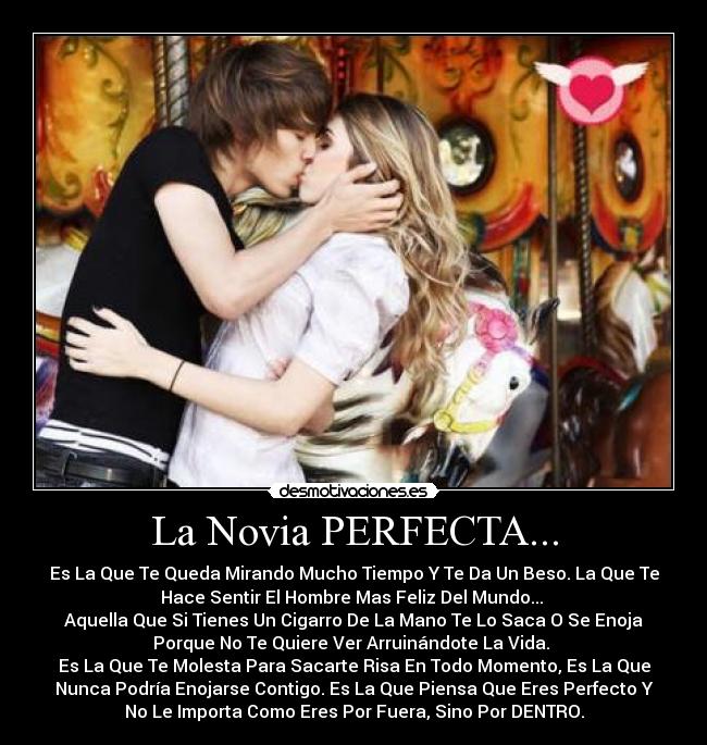 La Novia PERFECTA... - Es La Que Te Queda Mirando Mucho Tiempo Y Te Da Un Beso. La Que Te
Hace Sentir El Hombre Mas Feliz Del Mundo... 
Aquella Que Si Tienes Un Cigarro De La Mano Te Lo Saca O Se Enoja
Porque No Te Quiere Ver Arruinándote La Vida. 
Es La Que Te Molesta Para Sacarte Risa En Todo Momento, Es La Que
Nunca Podría Enojarse Contigo. Es La Que Piensa Que Eres Perfecto Y
No Le Importa Como Eres Por Fuera, Sino Por DENTRO.