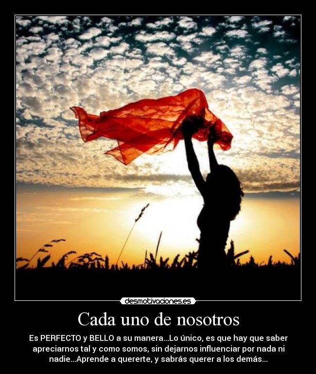 Cada uno de nosotros - Es PERFECTO y BELLO a su manera...Lo único, es que hay que saber
apreciarnos tal y como somos, sin dejarnos influenciar por nada ni
nadie...Aprende a quererte, y sabrás querer a los demás...