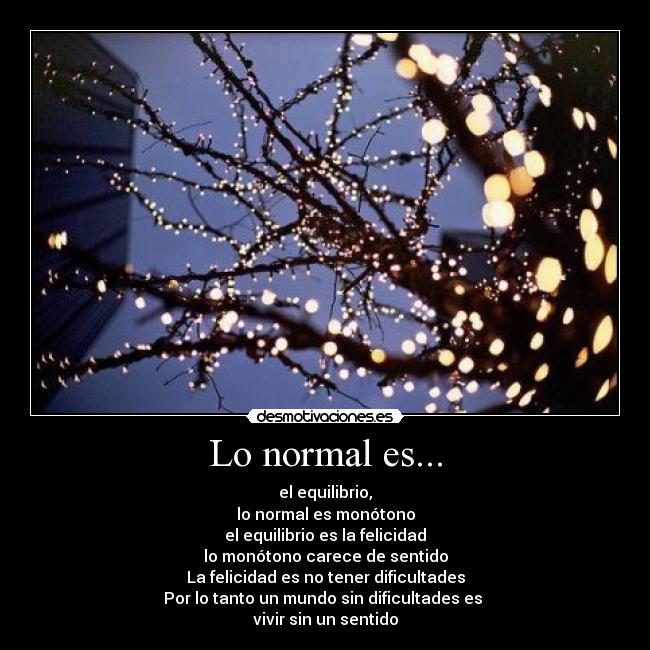 Lo normal es... - el equilibrio,
lo normal es monótono
el equilibrio es la felicidad
lo monótono carece de sentido
La felicidad es no tener dificultades
Por lo tanto un mundo sin dificultades es 
vivir sin un sentido