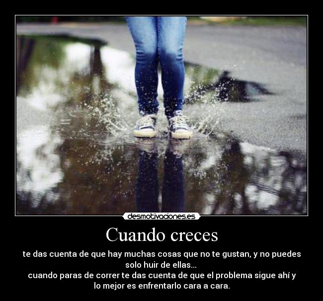 Cuando creces - te das cuenta de que hay muchas cosas que no te gustan, y no puedes
solo huir de ellas...
cuando paras de correr te das cuenta de que el problema sigue ahí y
lo mejor es enfrentarlo cara a cara.