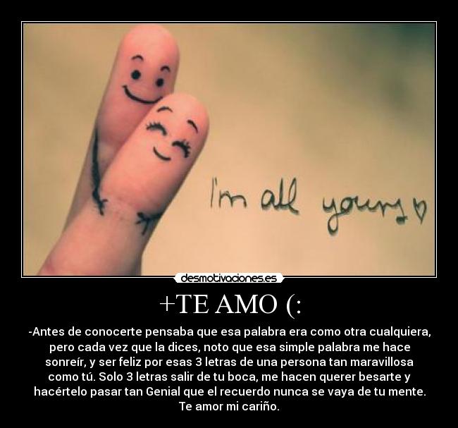 +TE AMO (: - -Antes de conocerte pensaba que esa palabra era como otra cualquiera,
pero cada vez que la dices, noto que esa simple palabra me hace
sonreír, y ser feliz por esas 3 letras de una persona tan maravillosa
como tú. Solo 3 letras salir de tu boca, me hacen querer besarte y
hacértelo pasar tan Genial que el recuerdo nunca se vaya de tu mente.
Te amor mi cariño.