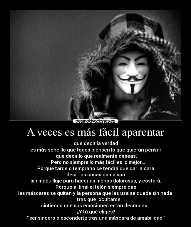 A veces es más fácil aparentar - que decir la verdad
es más sencillo que todos piensen lo que quieran pensar
 que decir lo que realmente deseas.
    Pero no siempre lo más fácil es lo mejor...
Porque tarde o temprano se tendrá que dar la cara
decir las cosas como son
sin maquillaje para hacerlas menos dolorosas, y costará.
Porque al final el telón siempre cae
las máscaras se quitan y la persona que las usa se queda sin nada 
     tras que  ocultarse
sintiendo que sus emociones están desnudas...
¿Y tú qué eliges?
ser sincero o esconderte tras una máscara de amabilidad