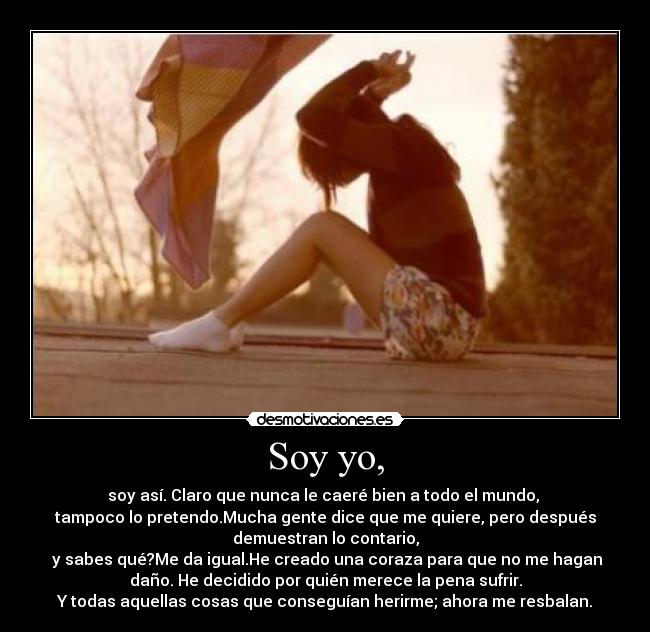 Soy yo, - soy así. Claro que nunca le caeré bien a todo el mundo,
tampoco lo pretendo.Mucha gente dice que me quiere, pero después
demuestran lo contario,
y sabes qué?Me da igual.He creado una coraza para que no me hagan
daño. He decidido por quién merece la pena sufrir.
Y todas aquellas cosas que conseguían herirme; ahora me resbalan.
