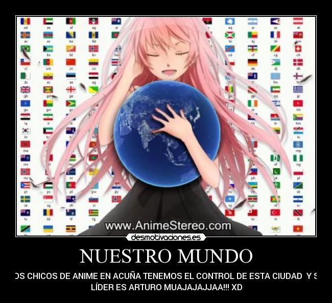 NUESTRO MUNDO - LOS CHICOS DE ANIME EN ACUÑA TENEMOS EL CONTROL DE ESTA CIUDAD  Y SU
LÍDER ES ARTURO MUAJAJAJJAA!!! XD