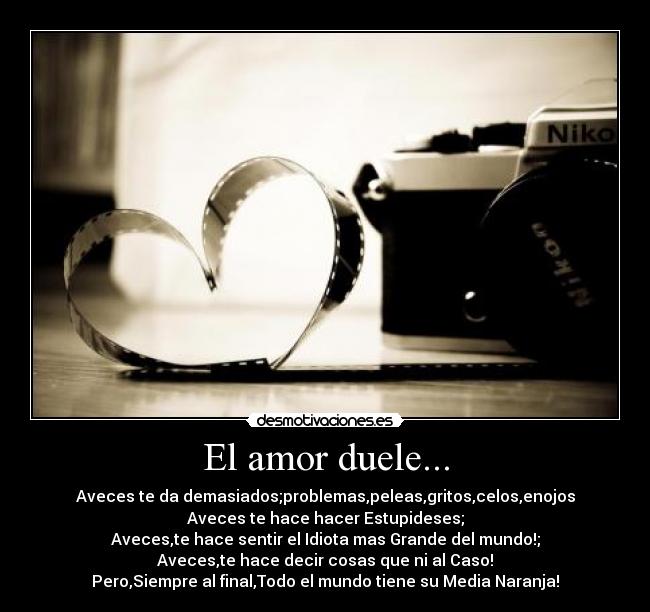 El amor duele... - Aveces te da demasiados;problemas,peleas,gritos,celos,enojos
Aveces te hace hacer Estupideses;
Aveces,te hace sentir el Idiota mas Grande del mundo!;
Aveces,te hace decir cosas que ni al Caso!
Pero,Siempre al final,Todo el mundo tiene su Media Naranja!