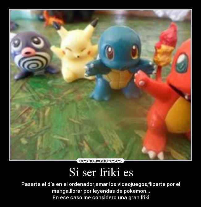Si ser friki es - Pasarte el día en el ordenador,amar los videojuegos,fliparte por el
manga,llorar por leyendas de pokemon...
En ese caso me considero una gran friki