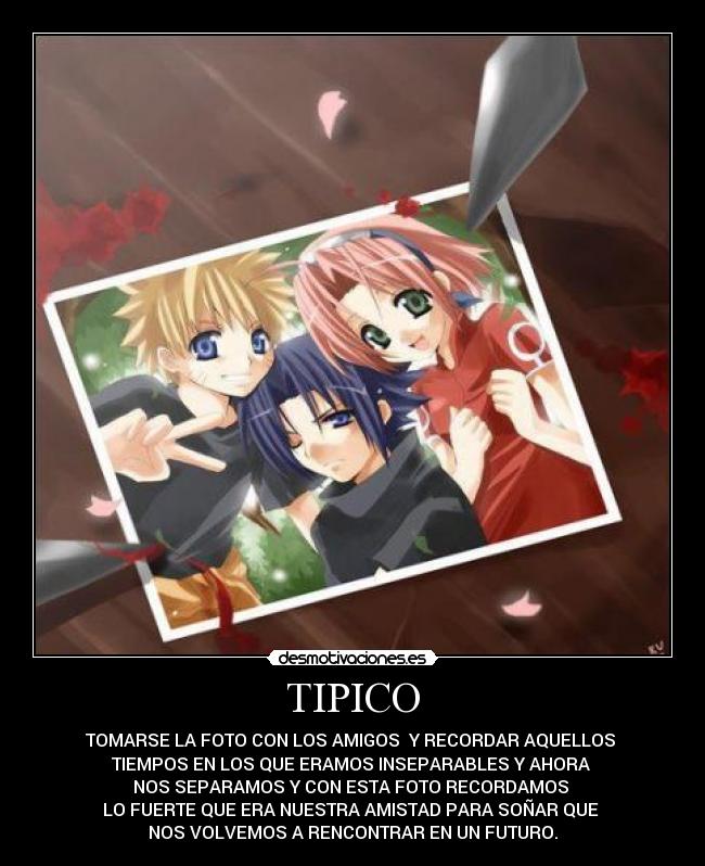 TIPICO - TOMARSE LA FOTO CON LOS AMIGOS Y RECORDAR AQUELLOS
TIEMPOS EN LOS QUE ERAMOS INSEPARABLES Y AHORA
NOS SEPARAMOS Y CON ESTA FOTO RECORDAMOS
LO FUERTE QUE ERA NUESTRA AMISTAD PARA SOÑAR QUE
NOS VOLVEMOS A RENCONTRAR EN UN FUTURO.