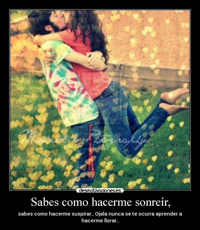 Sabes como hacerme sonreír, - sabes como hacerme suspirar.. Ojala nunca se te ocurra aprender a hacerme llorar..