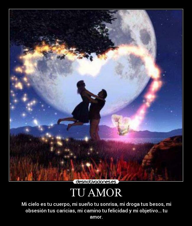 TU AMOR - Mi cielo es tu cuerpo, mi sueño tu sonrisa, mi droga tus besos, mi
obsesión tus caricias, mi camino tu felicidad y mi objetivo... tu
amor.