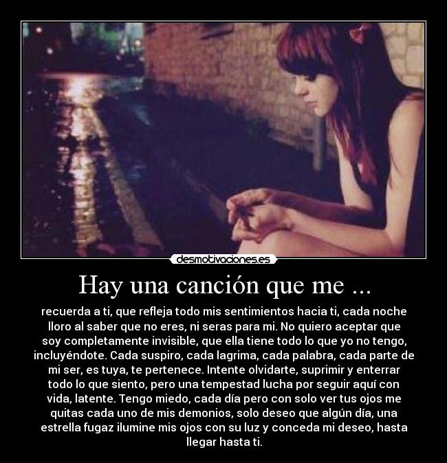 Hay una canción que me ... - recuerda a ti, que refleja todo mis sentimientos hacia ti, cada noche
lloro al saber que no eres, ni seras para mi. No quiero aceptar que
soy completamente invisible, que ella tiene todo lo que yo no tengo,
incluyéndote. Cada suspiro, cada lagrima, cada palabra, cada parte de
mi ser, es tuya, te pertenece. Intente olvidarte, suprimir y enterrar
todo lo que siento, pero una tempestad lucha por seguir aquí con
vida, latente. Tengo miedo, cada día pero con solo ver tus ojos me
quitas cada uno de mis demonios, solo deseo que algún día, una
estrella fugaz ilumine mis ojos con su luz y conceda mi deseo, hasta
llegar hasta ti.