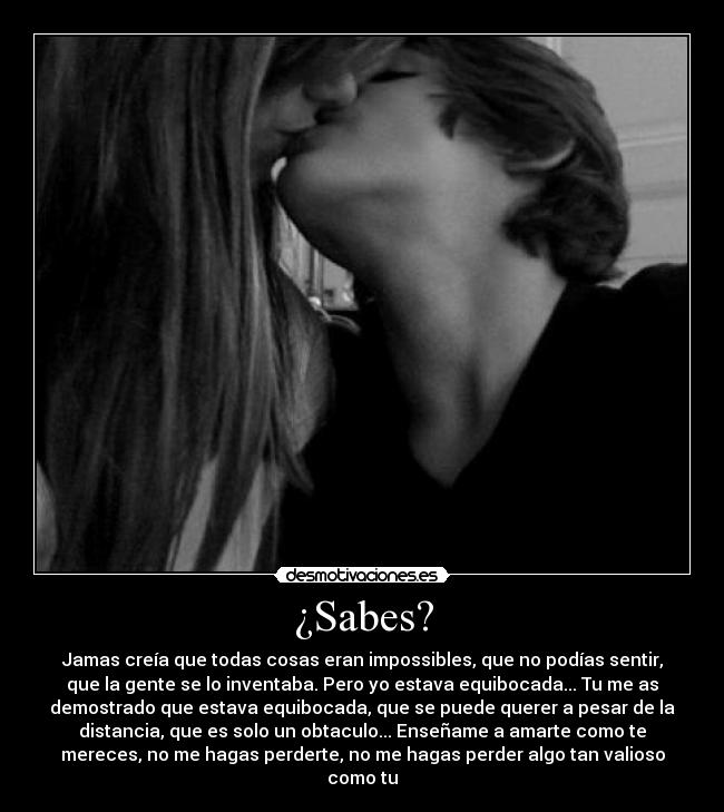 ¿Sabes? - Jamas creía que todas cosas eran impossibles, que no podías sentir,
que la gente se lo inventaba. Pero yo estava equibocada... Tu me as
demostrado que estava equibocada, que se puede querer a pesar de la
distancia, que es solo un obtaculo... Enseñame a amarte como te
mereces, no me hagas perderte, no me hagas perder algo tan valioso
como tu