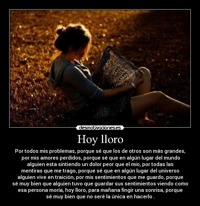 Hoy lloro - Por todos mis problemas, porque sé que los de otros son más grandes,
por mis amores perdidos, porque sé que en algún lugar del mundo
alguien esta sintiendo un dolor peor que el mío, por todas las
mentiras que me trago, porque sé que en algún lugar del universo
alguien vive en traición, por mis sentimientos que me guardo, porque
sé muy bien que alguien tuvo que guardar sus sentimientos viendo como
esa persona moría, hoy lloro, para mañana fingir una sonrisa, porque
sé muy bien que no seré la única en hacerlo .