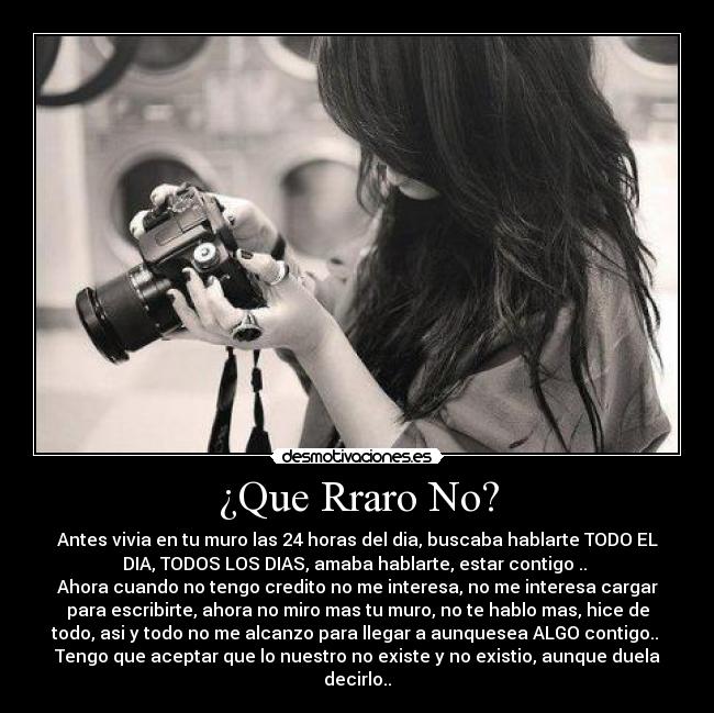 ¿Que Rraro No? - Antes vivia en tu muro las 24 horas del dia, buscaba hablarte TODO EL
DIA, TODOS LOS DIAS, amaba hablarte, estar contigo .. 
Ahora cuando no tengo credito no me interesa, no me interesa cargar
para escribirte, ahora no miro mas tu muro, no te hablo mas, hice de
todo, asi y todo no me alcanzo para llegar a aunquesea ALGO contigo.. 
Tengo que aceptar que lo nuestro no existe y no existio, aunque duela
decirlo..