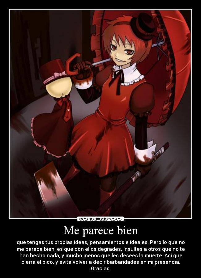 Me parece bien - que tengas tus propias ideas, pensamientos e ideales. Pero lo que no
me parece bien, es que con ellos degrades, insultes a otros que no te
han hecho nada, y mucho menos que les desees la muerte. Así que
cierra el pico, y evita volver a decir barbaridades en mi presencia.
Gracias.