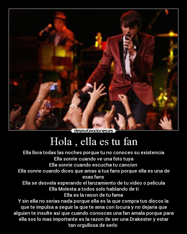 Hola , ella es tu fan - Ella llora todas las noches porque tu no conoces su existencia
Ella sonrie cuando ve una foto tuya
Ella sonrie cuando escucha tu cancion
Ella sonrie cuando dices que amas a tus fans porque ella es una de
esas fans
Ella se desvela esperando el lanzamiento de tu video o pelicula
Ella Molesta a todos solo hablando de ti
Ella es la rason de tu fama
Y sin ella no serias nada porque ella es la que compra tus discos la
que te impulsa a seguir la que te ama con locura y no dejaria que
alguien te insulte asi que cuando conoscas una fan amala porque para
ella sos lo mas importante es la razon de ser una Drakester y estar
tan orgullosa de serlo ♥