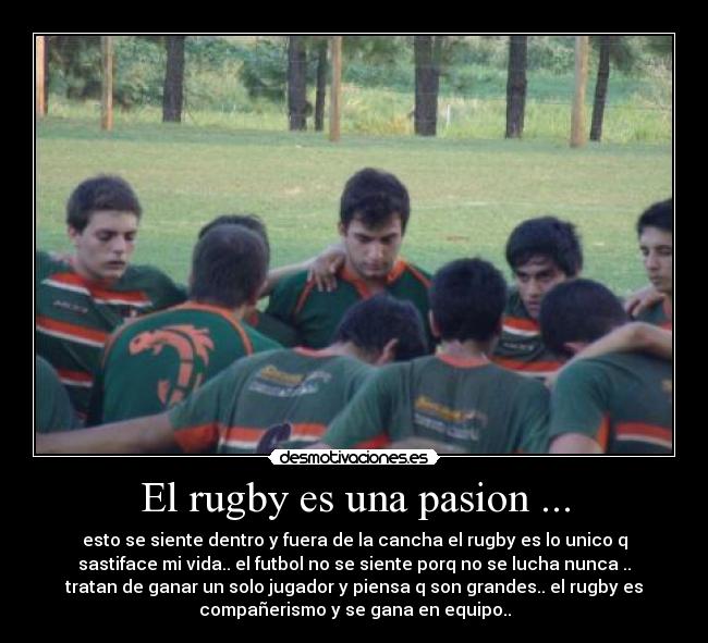 El rugby es una pasion ... - esto se siente dentro y fuera de la cancha el rugby es lo unico q
sastiface mi vida.. el futbol no se siente porq no se lucha nunca ..
tratan de ganar un solo jugador y piensa q son grandes.. el rugby es
compañerismo y se gana en equipo..