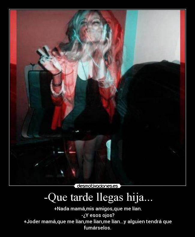 -Que tarde llegas hija... - +Nada mamá,mis amigos,que me lían.
-¿Y esos ojos?
+Joder mamá,que me lían,me lían,me lían...y alguien tendrá que fumárselos.