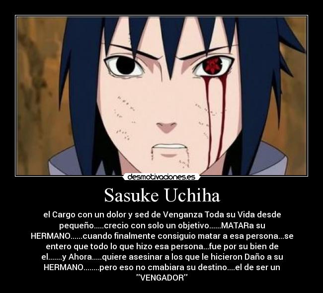 Sasuke Uchiha - el Cargo con un dolor y sed de Venganza Toda su Vida desde
pequeño.....crecio con solo un objetivo......MATARa su
HERMANO......cuando finalmente consiguio matar a esa persona...se
entero que todo lo que hizo esa persona...fue por su bien de
el.......y Ahora.....quiere asesinar a los que le hicieron Daño a su
HERMANO........pero eso no cmabiara su destino....el de ser un
VENGADOR