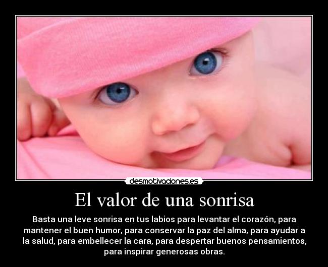 El valor de una sonrisa - Basta una leve sonrisa en tus labios para levantar el corazón, para
mantener el buen humor, para conservar la paz del alma, para ayudar a
la salud, para embellecer la cara, para despertar buenos pensamientos,
para inspirar generosas obras.