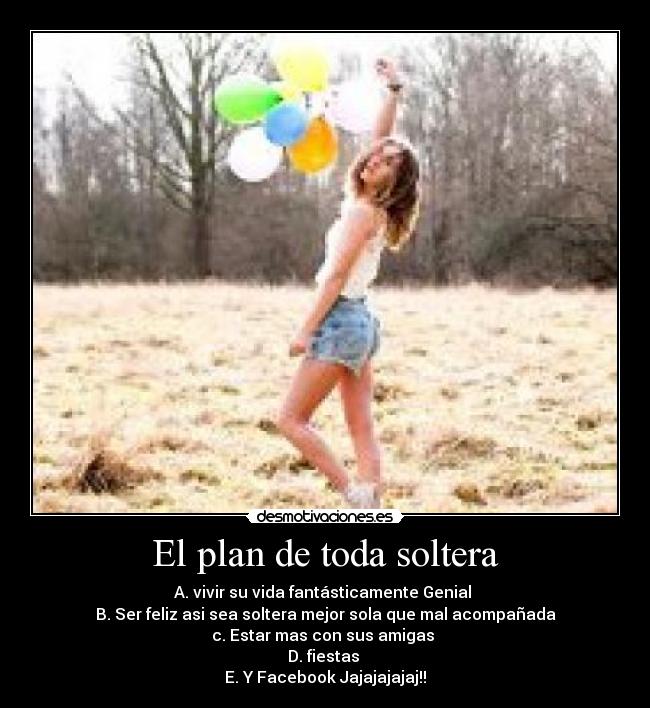 El plan de toda soltera - A. vivir su vida fantásticamente Genial 
B. Ser feliz asi sea soltera mejor sola que mal acompañada
c. Estar mas con sus amigas 
D. fiestas 
E. Y Facebook Jajajajajaj!!