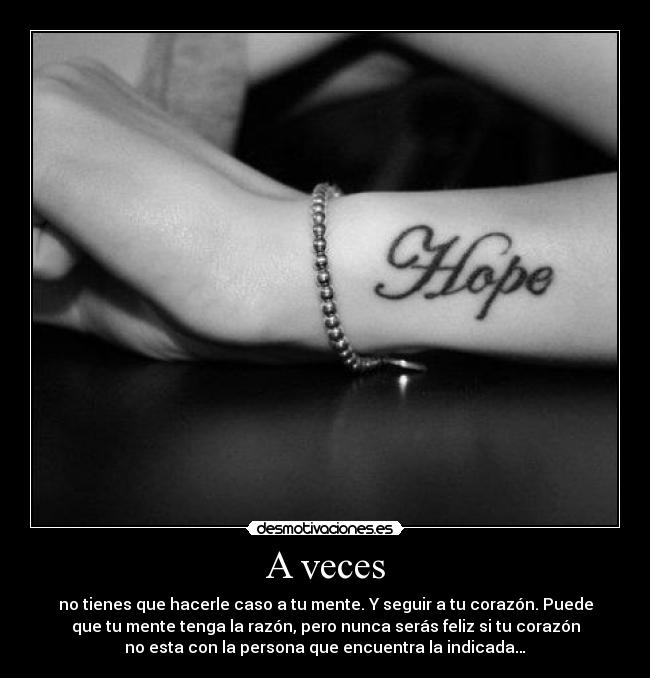 A veces - no tienes que hacerle caso a tu mente. Y seguir a tu corazón. Puede
que tu mente tenga la razón, pero nunca serás feliz si tu corazón
no esta con la persona que encuentra la indicada…