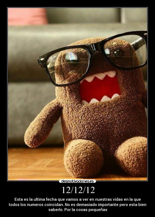 12/12/12 - Esta es la ultima fecha que vamos a ver en nuestras vidas en la que
todos los numeros coincidan. No es demasiado importante pero esta bien
saberlo. Por la cosas pequeñas