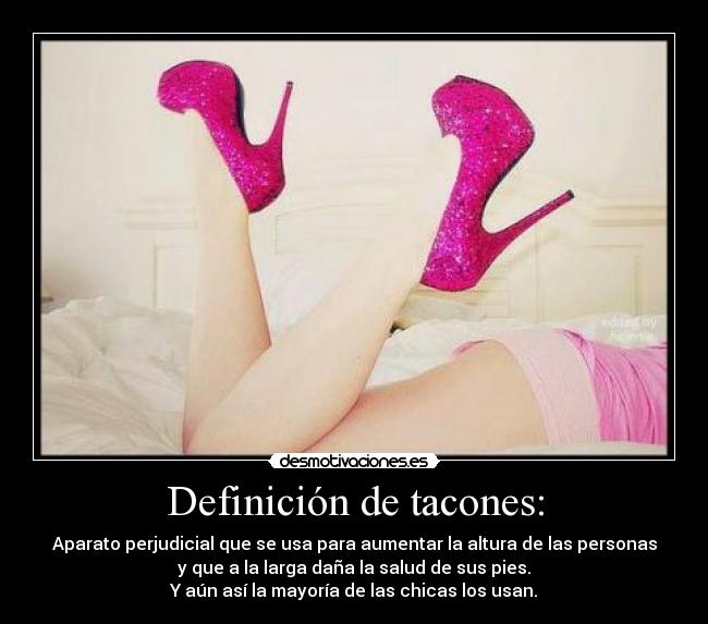 Definición de tacones: - Aparato perjudicial que se usa para aumentar la altura de las personas
y que a la larga daña la salud de sus pies.
Y aún así la mayoría de las chicas los usan.