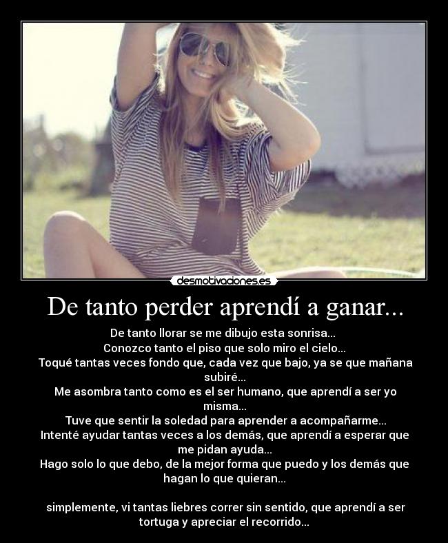 De tanto perder aprendí a ganar... - De tanto llorar se me dibujo esta sonrisa...
Conozco tanto el piso que solo miro el cielo...
Toqué tantas veces fondo que, cada vez que bajo, ya se que mañana
subiré...
Me asombra tanto como es el ser humano, que aprendí a ser yo
misma...
Tuve que sentir la soledad para aprender a acompañarme...
Intenté ayudar tantas veces a los demás, que aprendí a esperar que
me pidan ayuda...
Hago solo lo que debo, de la mejor forma que puedo y los demás que
hagan lo que quieran...
simplemente, vi tantas liebres correr sin sentido, que aprendí a ser
tortuga y apreciar el recorrido...